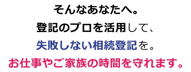 そんなあなたへ。登記のプロを活用して、失敗しない相続登記を。お仕事やご家族の時間を守れます。