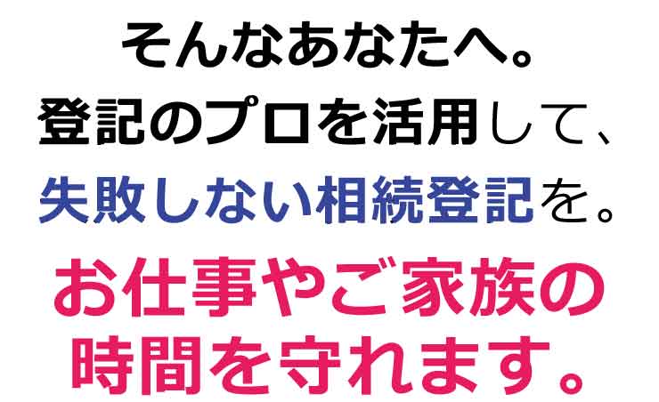 そんなあなたへ。登記のプロを活用して、失敗しない相続登記を。お仕事やご家族の時間を守れます。